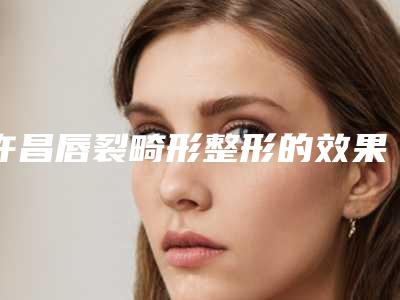 许昌唇裂畸形整形的效果真的那么神奇