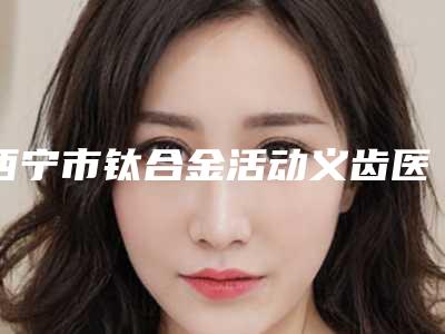 西宁市钛合金活动义齿医院上榜名单前十强技术抓抓抓(西宁市钛合金活动义齿口腔医院稳居口碑前三)