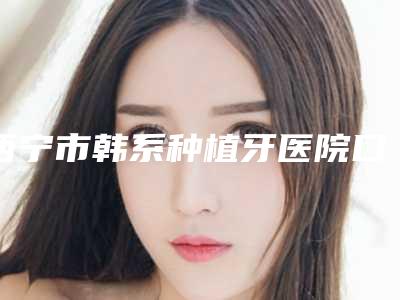 西宁市韩系种植牙医院口碑排名前十新版名单一览(西宁市韩系种植牙口腔医院特色审美价格多方面对比)