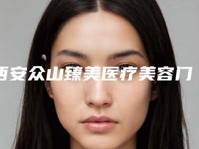 西安众山臻美医疗美容门诊部怎么样挂号?内附案例分享+信息分享