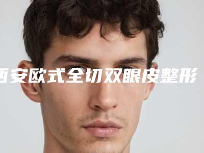西安欧式全切双眼皮整形医院排名前8位,西安市人民医院整形科口碑好收费不坑