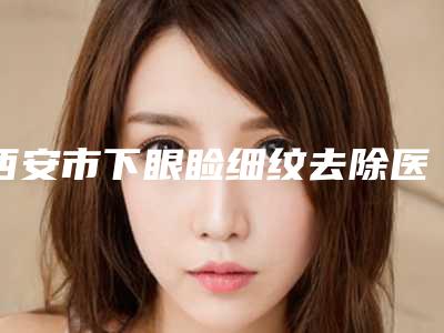 西安市下眼睑细纹去除医院排行榜前十全新评出(西安张耀坤美容外科诊所公立私立pk详情)