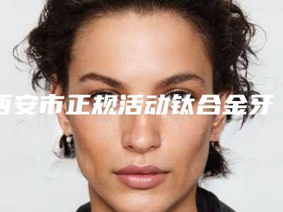 西安市正规活动钛合金牙托牙科医院有那些(西安贝斯美口腔门诊部技术强势入围)