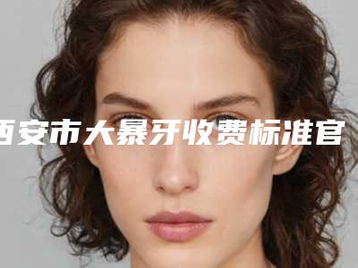 西安市大暴牙收费标准官方正规2025释出-西安市大暴牙价格