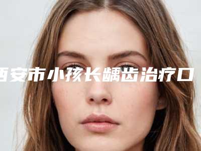 西安市小孩长龋齿治疗口腔医生排名榜前十位诞生-西安市小孩长龋齿治疗医生技术稳扎稳打