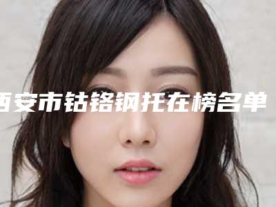 西安市钴铬钢托在榜名单前十口碑实力汇总-西安市钴铬钢托口腔医生