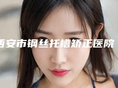 西安市钢丝托槽矫正医院排名前十名单整合(西安市钢丝托槽矫正口腔医院助力变美)