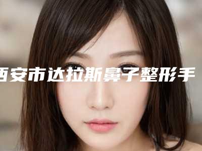 西安市达拉斯鼻子整形手术医院在榜名单口碑出色(西安市达拉斯鼻子整形手术整形医院)