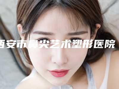 西安市鼻尖艺术塑形医院上榜名单前十强哪家技术好(西安华艺医疗美容整形医院实力杠杠的)