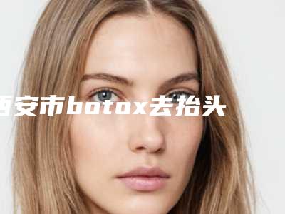 西安市botox去抬头纹整形医院榜单top10强名单介绍(西安优嘉美尚医疗美容诊所规模资质人气口碑数一数二)