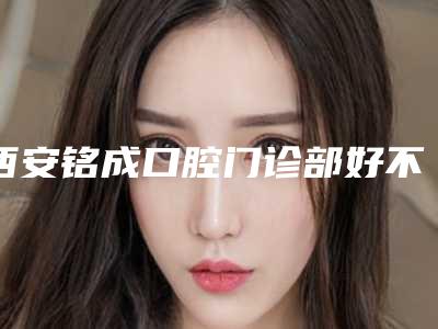 西安铭成口腔门诊部好不好-费用表明细人气抢鲜2025