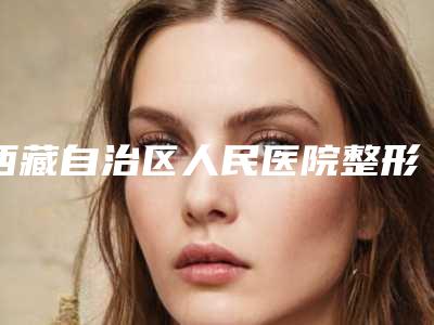 西藏自治区人民医院整形科,拉萨悦意医疗美容诊所哪家好