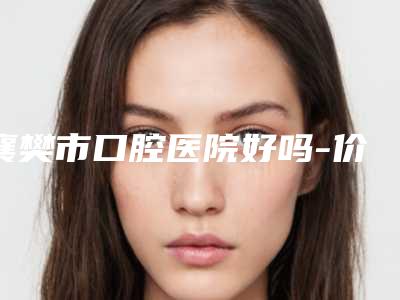 襄樊市口腔医院好吗-价格(费用)清单一览全新版本