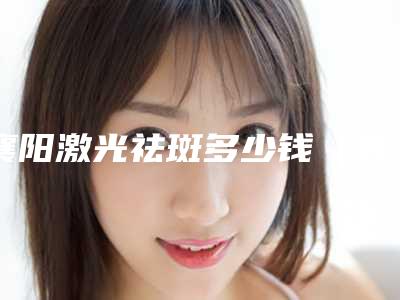 襄阳激光祛斑多少钱(襄阳激光祛斑c8手术价格的4大因素)