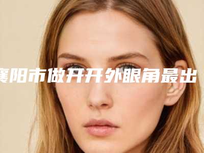 襄阳市做开开外眼角最出名的医生-襄阳市朴晙医生锁定前三甲