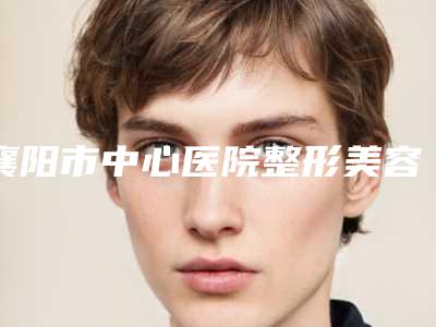 襄阳市中心医院整形美容外科整形电话-推荐谢群医生,胡强医生