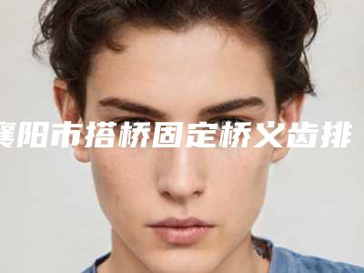 襄阳市搭桥固定桥义齿排行实力均在线-襄阳市搭桥固定桥义齿口腔医生