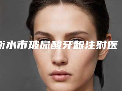 衡水市玻尿酸牙龈注射医生排行top10都是哪几个-衡水市玻尿酸牙龈注射口腔医生