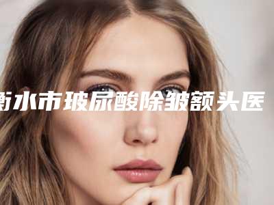衡水市玻尿酸除皱额头医院排行top10强都有哪家-景县王瞳中心卫生院坐诊专家口碑及风格一览