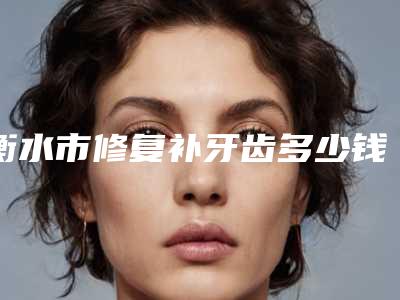 衡水市修复补牙齿多少钱-衡水市修复补牙齿医院排行榜前十详细介绍