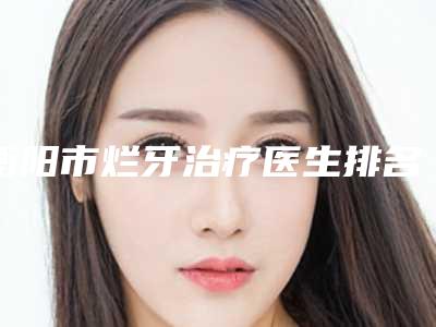 衡阳市烂牙治疗医生排名女生查收-衡阳市烂牙治疗口腔医生