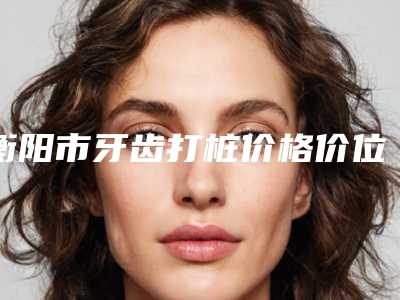 衡阳市牙齿打桩价格价位表2025人气热门曝光-衡阳市牙齿打桩价格