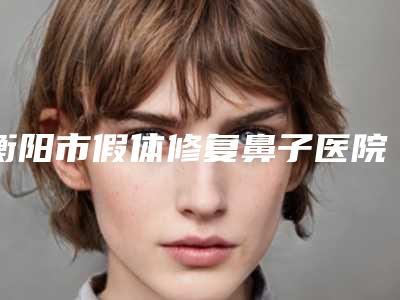 衡阳市假体修复鼻子医院上榜名单top10强公立医美占比稍多-衡阳市希美医疗美容门诊部
