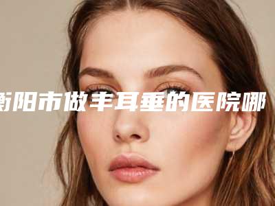 衡阳市做丰耳垂的医院哪家好呢-衡阳市中心医院上榜top4