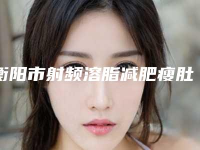 衡阳市射频溶脂减肥瘦肚子价格表 附收费标准-衡阳市射频溶脂减肥瘦肚子均价为3734元