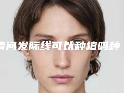 请问发际线可以种植吗种植发际线后悔了