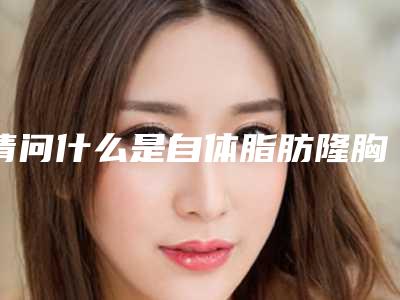 请问什么是自体脂肪隆胸,隆胸自体脂肪