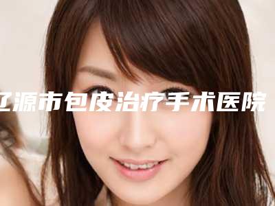 辽源市包皮治疗手术医院排行榜强榜TOP10权威机构盘点-辽源市包皮治疗手术整形医院