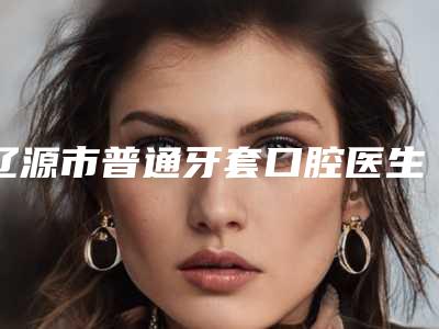 辽源市普通牙套口腔医生上榜名单top10强揭秘-辽源市普通牙套医生价格合理