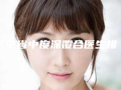 辽宁省中度深覆合医生排名榜前十强强榜综合盘点-辽宁省中度深覆合口腔医生