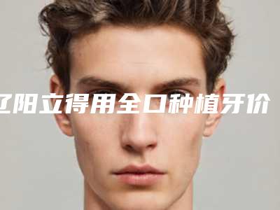 辽阳立得用全口种植牙价格大致多少钱