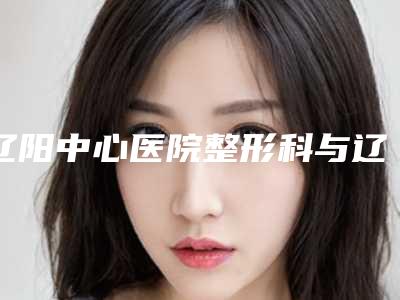 辽阳中心医院整形科与辽阳美星医疗整形宝藏机构实力对比