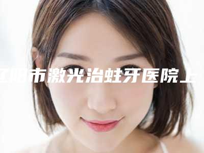 辽阳市激光治蛀牙医院上榜名单十强重点介绍(辽阳市激光治蛀牙口腔医院实力技术远超同行)