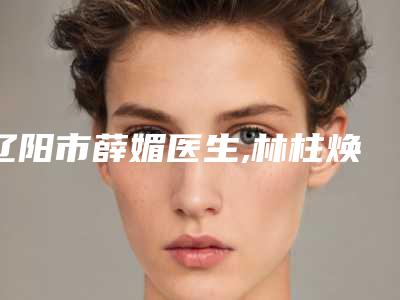 辽阳市薛媚医生,林柱焕医生那个好-林柱焕医师用细节成就你的美