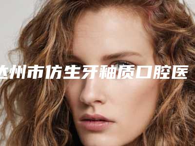 达州市仿生牙釉质口腔医生排行十强公立私立五五分-达州市仿生牙釉质医生大概需要费用是多少钱啊