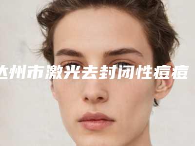 达州市激光去封闭性痘痘医生上榜清单最新版本公布-张树华医生口碑一比一强
