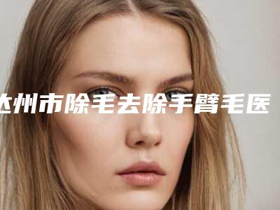 达州市除毛去除手臂毛医院排行榜榜前三实至名归(达州邓氏皮肤美容专科诊所领衔前三甲)