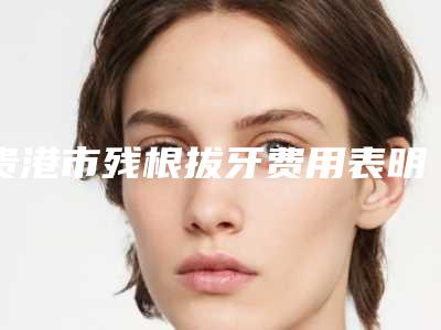 贵港市残根拔牙费用表明细有没有呢-贵港市残根拔牙价格