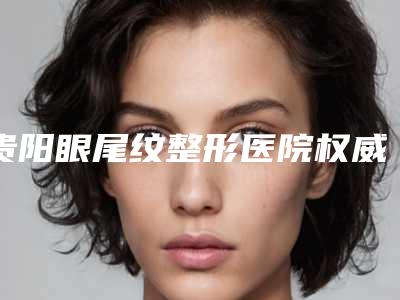 贵阳眼尾纹整形医院权威排名榜!贵阳美尚晟医疗美容私立医美10强口碑擅长各不同
