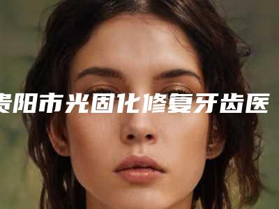 贵阳市光固化修复牙齿医生上榜名单前十2025新榜单公布-贵阳市光固化修复牙齿口腔医生