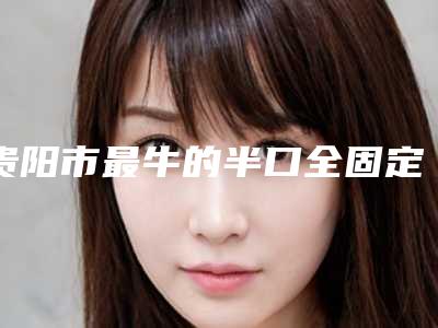 贵阳市最牛的半口全固定种植牙医生(王瑶医生本地人尤为认可)