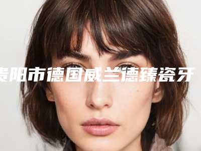 贵阳市德国威兰德臻瓷牙套一颗医院在榜名单前十名依次盘点（贵阳市德国威兰德臻瓷牙套一颗口腔医院等领衔三甲）