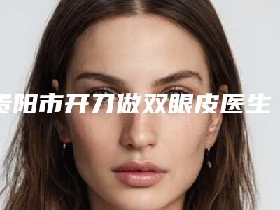 贵阳市开刀做双眼皮医生排行榜前十佳评选公布(王君医生排行榜前十有的挑)