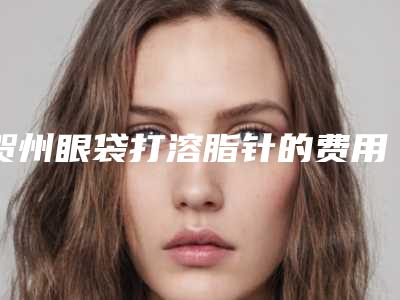 贺州眼袋打溶脂针的费用是多少和哪些因素有关
