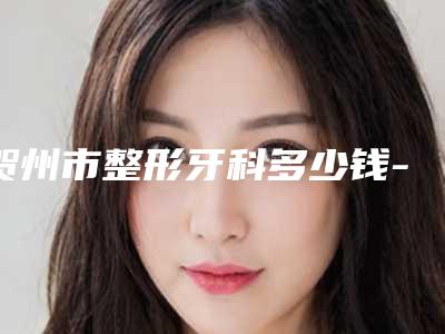 贺州市整形牙科多少钱-贺州市整形牙科医院排名榜整理大盘点