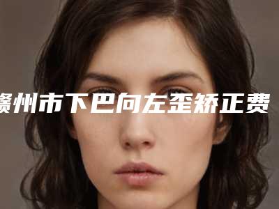 赣州市下巴向左歪矫正费用表明细详情表一览-赣州市下巴向左歪矫正手术价格一般为多少